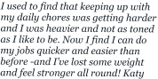 I used to find that keeping up with my daily chores was getting harder and I was heavier and not as toned as I like to be. Now I find I can do my jobs quicker and easier than  before -and I’ve lost some weight and feel stronger all round! Katy