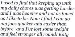 I used to find that keeping up with my daily chores was getting harder and I was heavier and not as toned as I like to be. Now I find I can do my jobs quicker and easier than  before -and I’ve lost some weight and feel stronger all round! Katy